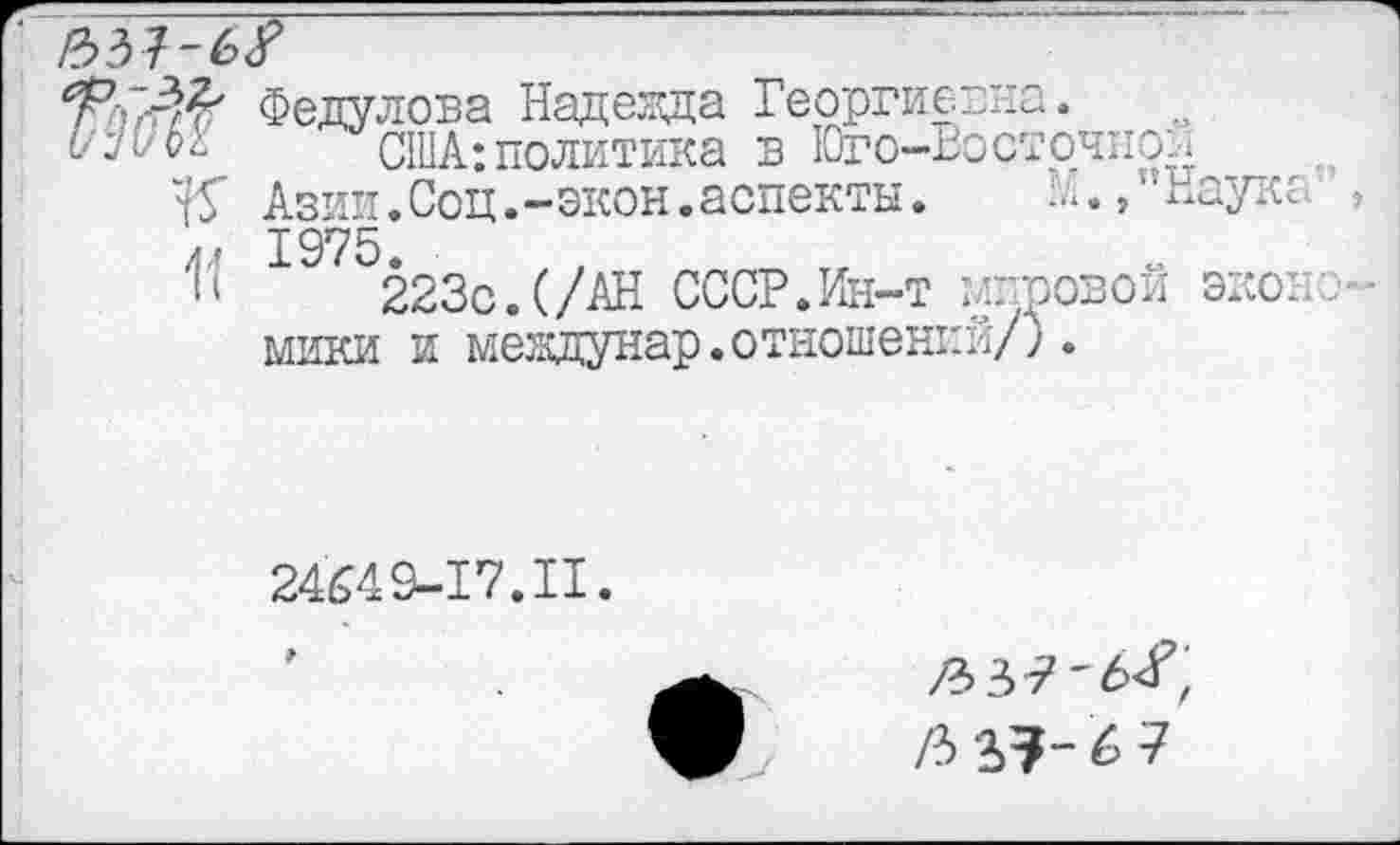 ﻿11
Федулова Надежда Георгиевна.
США:политика в Юго-Восточной
Азии.Соц.-экон.аспекты.	Ш,"Наук:.
1975.
223с.(/АН СССР.Ин-т шпровои эко:. мики и междунар.отношений/;•
24649-17.II.